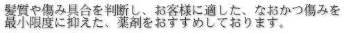 髪質や傷み具合を判断し、お客様に適した、なおかつ傷みを 最小限度に抑えた、薬剤をおすすめしております。 