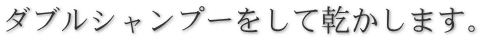 ダブルシャンプーをして乾かします。