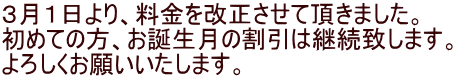 ３月１日より、料金を改正させて頂きました。 初めての方、お誕生月の割引は継続致します。 よろしくお願いいたします。
