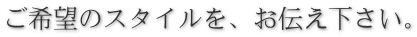 ご希望のスタイルを、お伝え下さい。