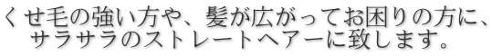 くせ毛の強い方や、髪が広がってお困りの方に、 　サラサラのストレートヘアーに致します。