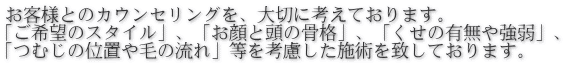 お客様とのカウンセリングを、大切に考えております。 「ご希望のスタイル」、「お顔と頭の骨格」、「くせの有無や強弱」、 「つむじの位置や毛の流れ」等を考慮した施術を致しております。